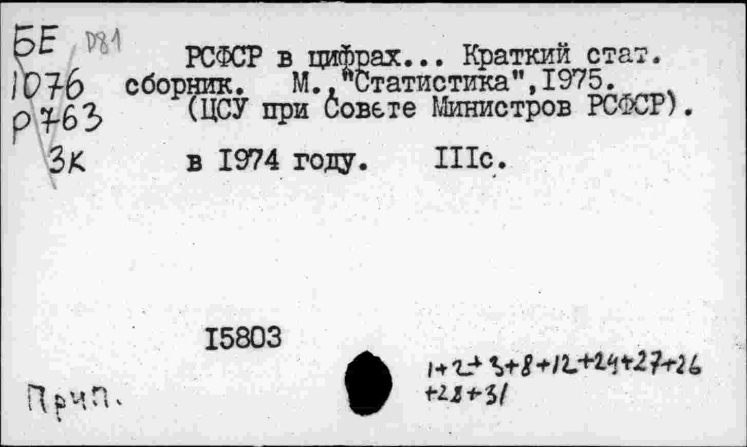 ﻿БЕ 1Р?6 р^63 Зк
РСФСР в цифрах... Краткий стат, сборник. М.,"Статистика”,1975.
(ЦСУ при Совете Министров РСФСР)
в 1974 голу. Шс.
15803